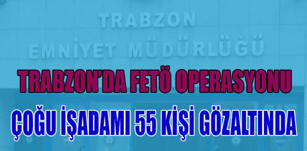 TRABZON'DA ÇOĞU İŞ ADAMI 55 KİŞİYE FETÖ OPERASYONU