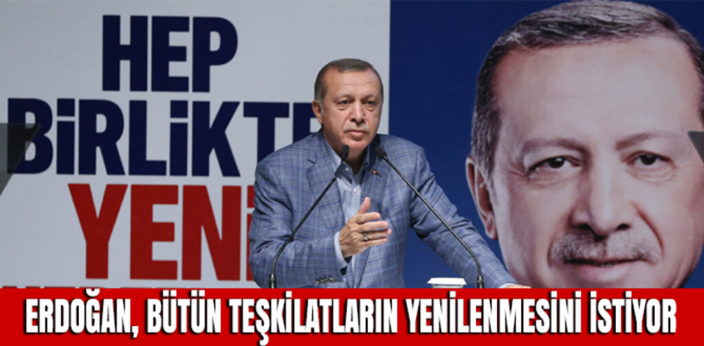 ERDOĞAN, BÜTÜN TEŞKİLATLARIN YENİLENMESİNİ İSTİYOR