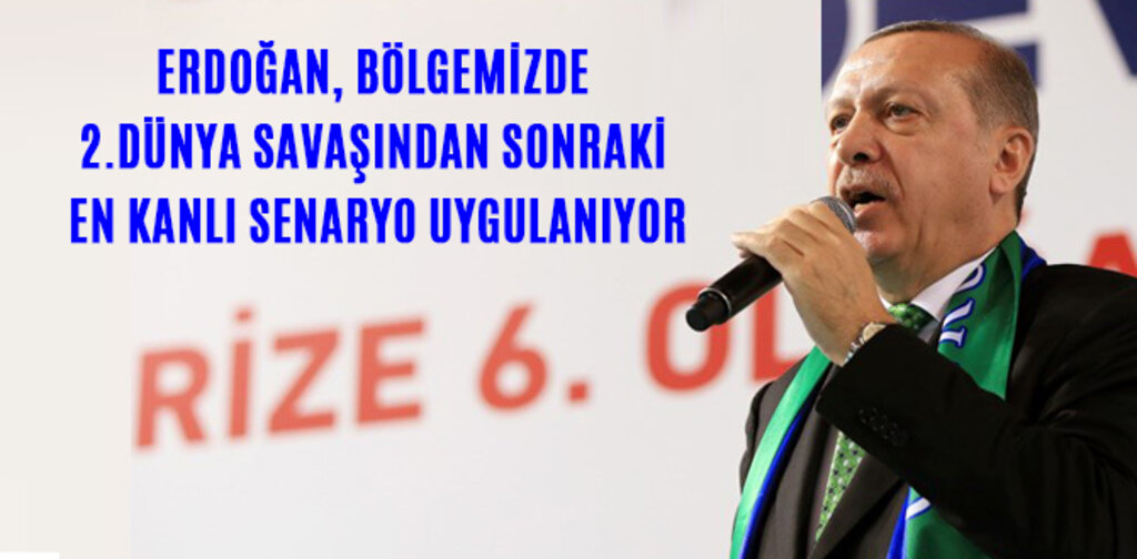 ERDOĞAN, BÖLGEMİZDE 2.DÜNYA SAVAŞINDAN SONRAKİ EN KANLI SENARYO UYGULANIYOR