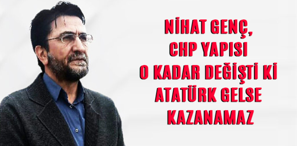 NİHAT GENÇ, CHP YAPISI O KADAR DEĞİŞTİ Kİ ATATÜRK GELSE KAZANAMAZ