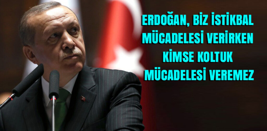 ERDOĞAN, BİZ İSTİKBAL MÜCADELESİ VERİRKEN KİMSE KOLTUK MÜCADELESİ VEREMEZ