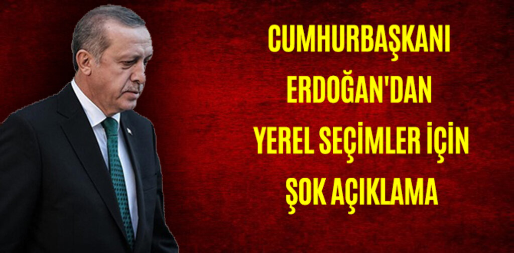 CUMHURBAŞKANI ERDOĞAN'DAN YEREL SEÇİMLER İÇİN ŞOK AÇIKLAMA