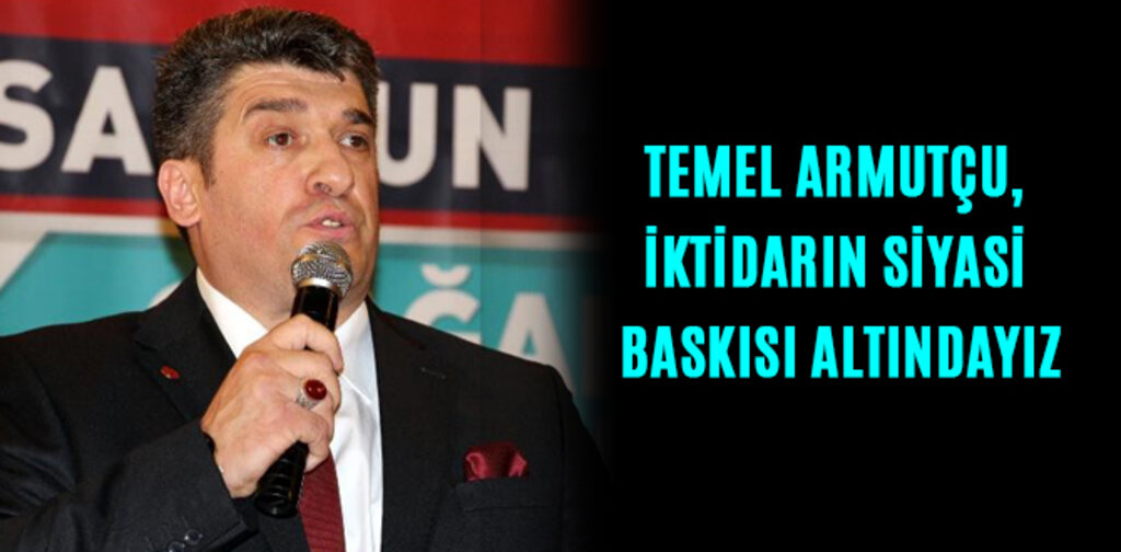 TEMEL ARMUTÇU, İKTİDARIN SİYASİ BASKISI ALTINDAYIZ