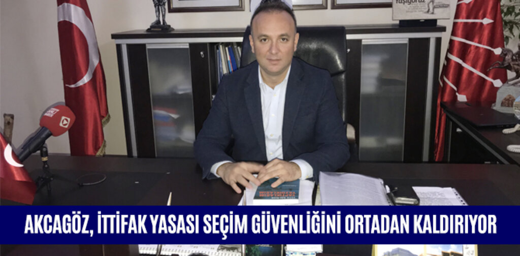 AKCAGÖZ, İTTİFAK YASASI SEÇİM GÜVENLİĞİNİ ORTADAN KALDIRIYOR