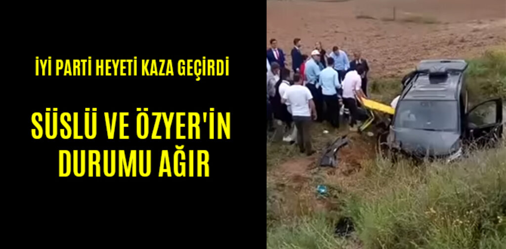 İYİ PARTİ HEYETİ KAZA GEÇİRDİ SÜSLÜ VE ÖZYER'İN DURUMU AĞIR