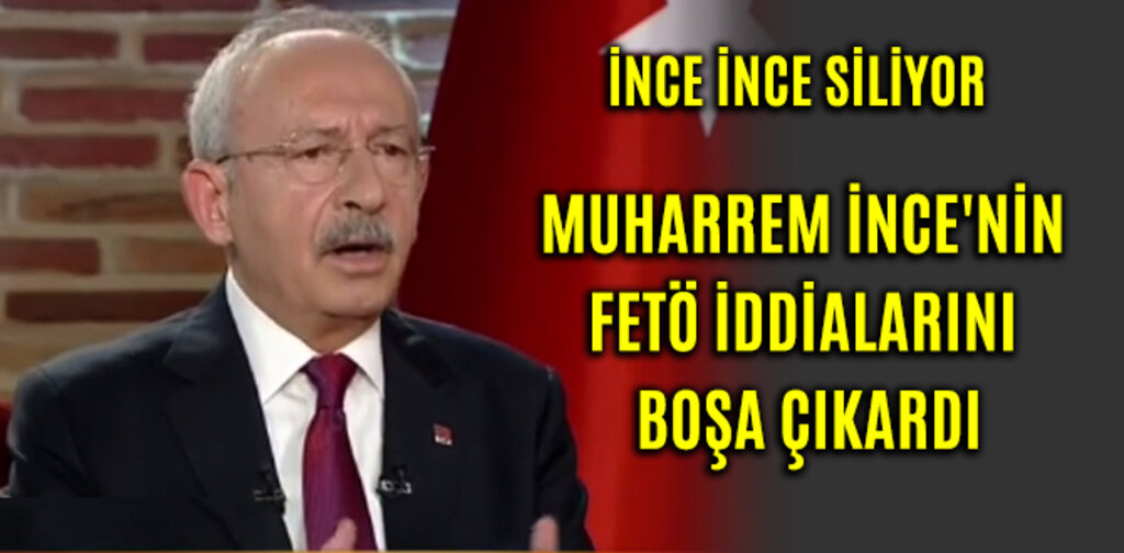 KILIÇDAROĞLU, İNCE'NİN FETÖ İDDİALARINI BOŞA ÇIKARDI