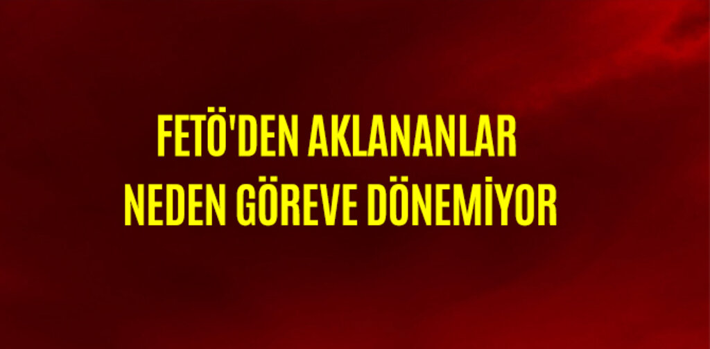 FETÖ'DEN AKLANANLAR NEDEN GÖREVE DÖNEMİYOR