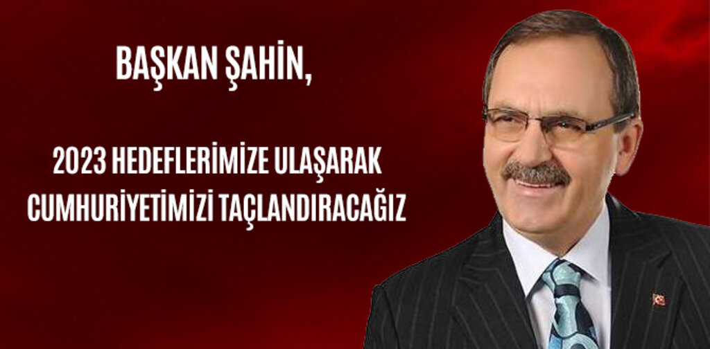 BAŞKAN ŞAHİN, 2023 HEDEFLERİ İLE CUMHURİYETİMİZİ TAÇLANDIRACAĞIZ