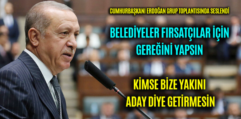 ERDOĞAN, BELEDİYELER FIRSATÇILAR İÇİN GEREĞİNİ YAPSIN KİMSE BİZE YAKININI ADAY DİYE GETİRMESİN