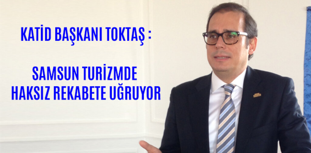 KATİD BAŞKANI TOKTAŞ SAMSUN TURİZMDE HAKSIZ REKABETE UĞRUYOR
