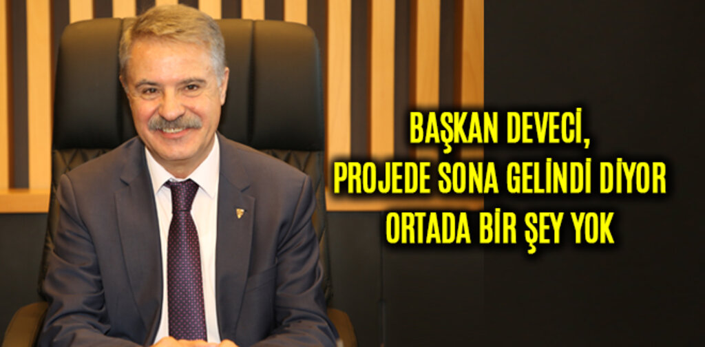 DEVECİ, PROJEDE SONA GELİNDİ DİYOR ORTADA BİR ŞEY YOK