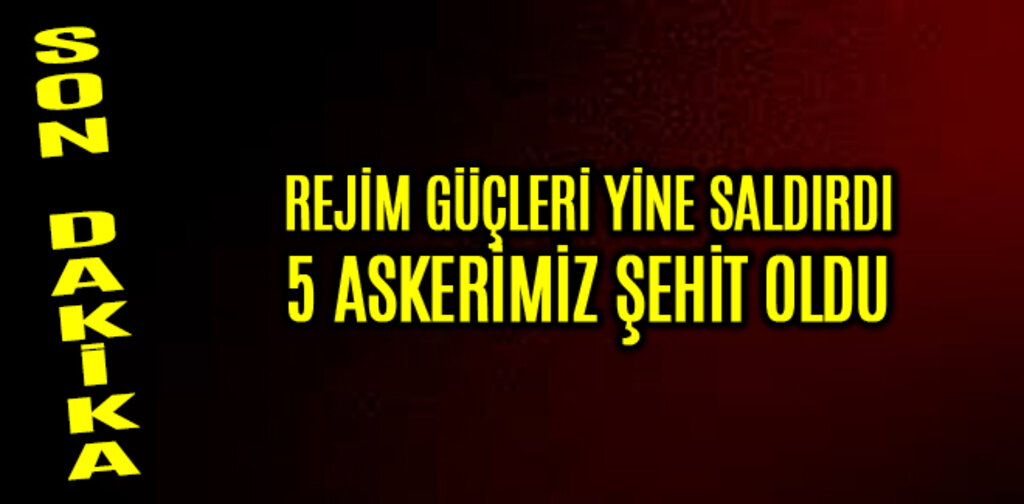 REJİM GÜÇLERİ YİNE SALDIRDI 5 ASKERİMİZ ŞEHİT OLDU